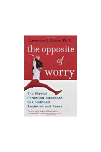 The Opposite of Worry The Playful Parenting Approach to Childhood Anxieties and Fears 